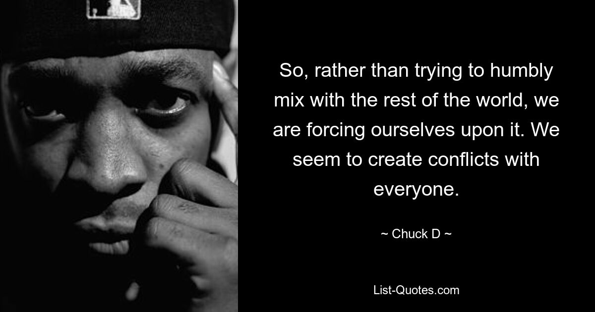 So, rather than trying to humbly mix with the rest of the world, we are forcing ourselves upon it. We seem to create conflicts with everyone. — © Chuck D