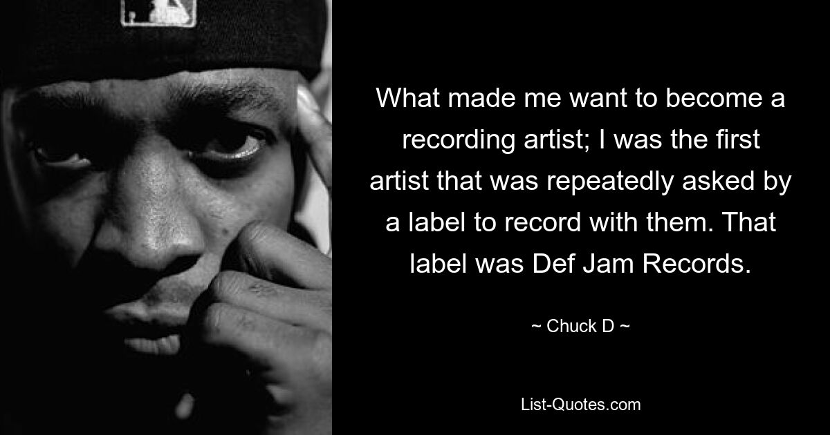 What made me want to become a recording artist; I was the first artist that was repeatedly asked by a label to record with them. That label was Def Jam Records. — © Chuck D