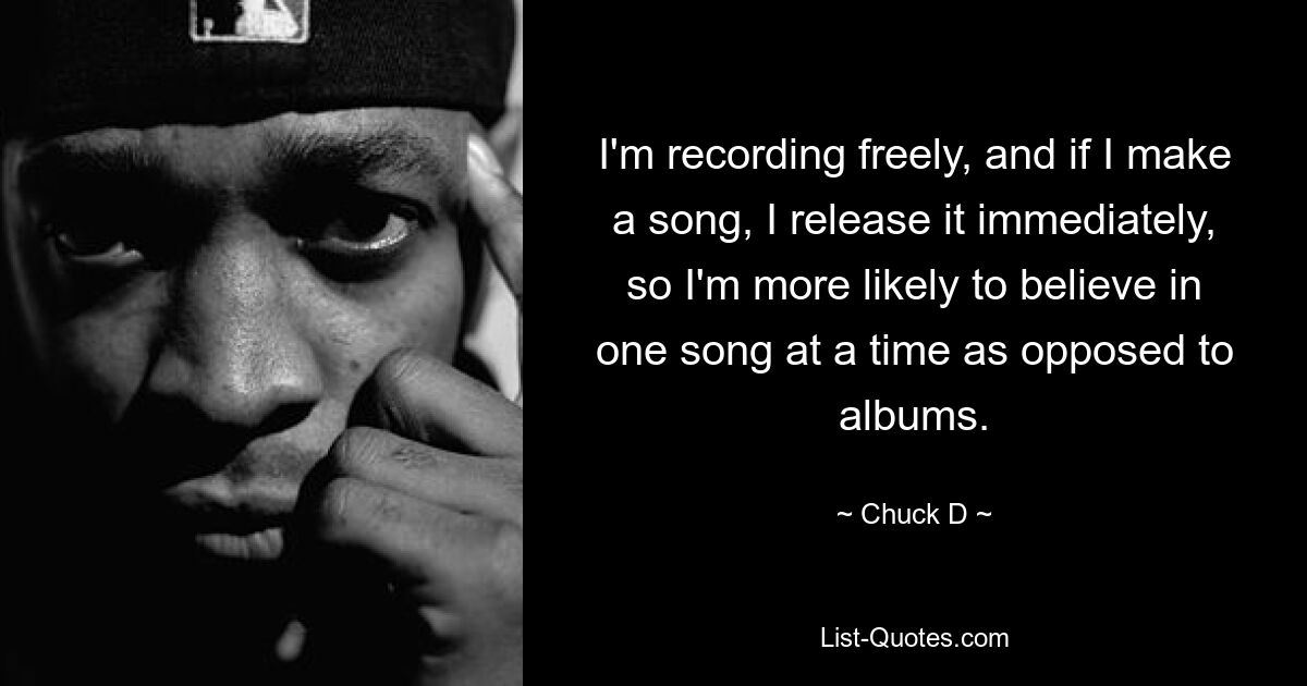 I'm recording freely, and if I make a song, I release it immediately, so I'm more likely to believe in one song at a time as opposed to albums. — © Chuck D