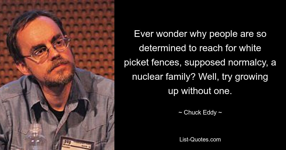 Ever wonder why people are so determined to reach for white picket fences, supposed normalcy, a nuclear family? Well, try growing up without one. — © Chuck Eddy