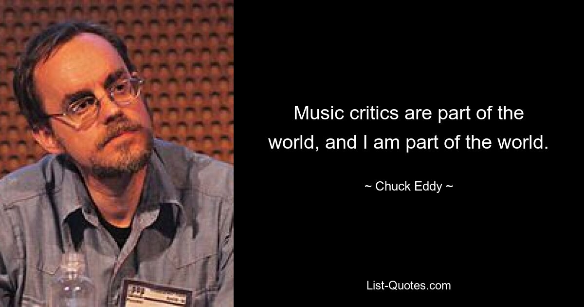 Music critics are part of the world, and I am part of the world. — © Chuck Eddy