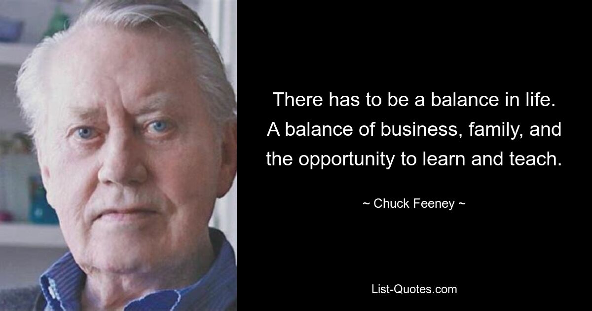 There has to be a balance in life. A balance of business, family, and the opportunity to learn and teach. — © Chuck Feeney