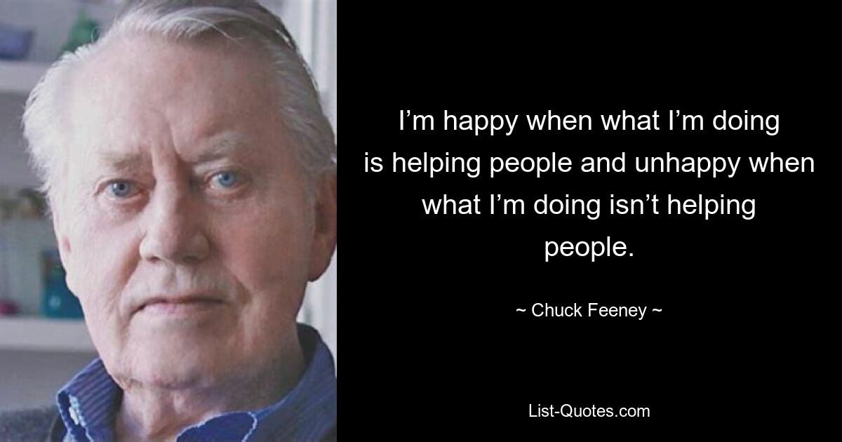 I’m happy when what I’m doing is helping people and unhappy when what I’m doing isn’t helping people. — © Chuck Feeney