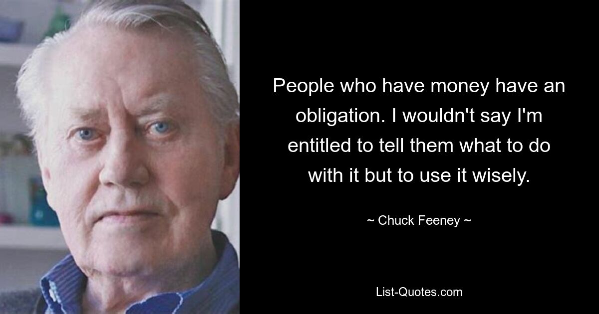 People who have money have an obligation. I wouldn't say I'm entitled to tell them what to do with it but to use it wisely. — © Chuck Feeney