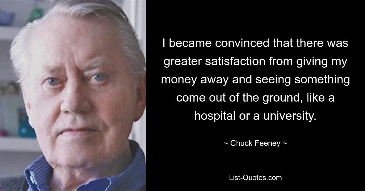 I became convinced that there was greater satisfaction from giving my money away and seeing something come out of the ground, like a hospital or a university. — © Chuck Feeney