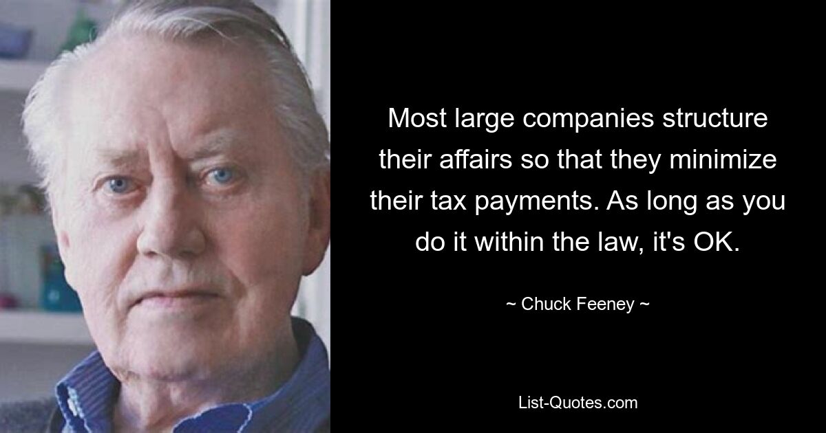 Most large companies structure their affairs so that they minimize their tax payments. As long as you do it within the law, it's OK. — © Chuck Feeney