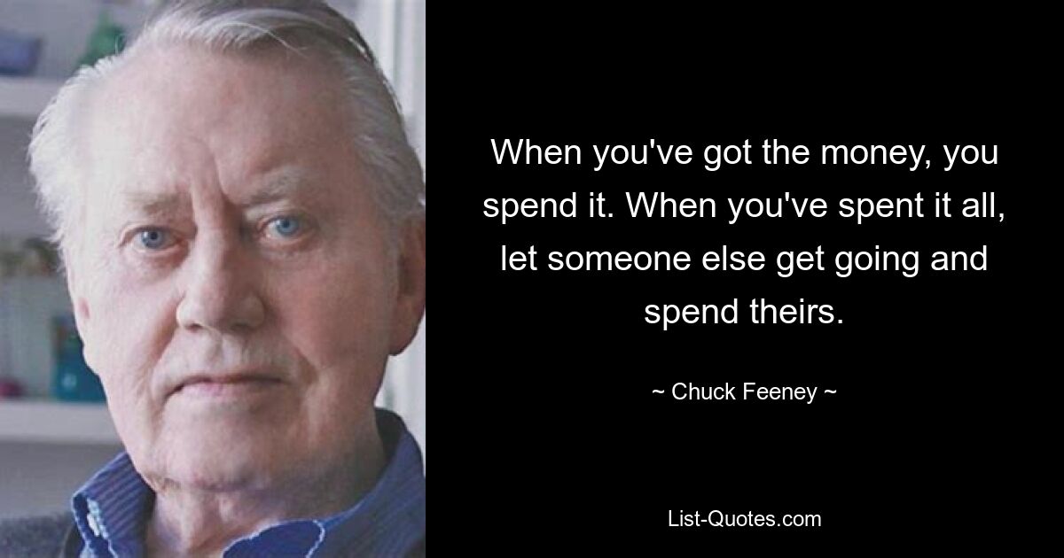 When you've got the money, you spend it. When you've spent it all, let someone else get going and spend theirs. — © Chuck Feeney