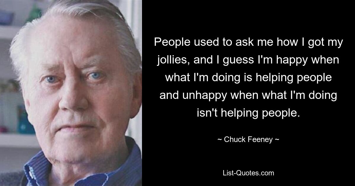 People used to ask me how I got my jollies, and I guess I'm happy when what I'm doing is helping people and unhappy when what I'm doing isn't helping people. — © Chuck Feeney