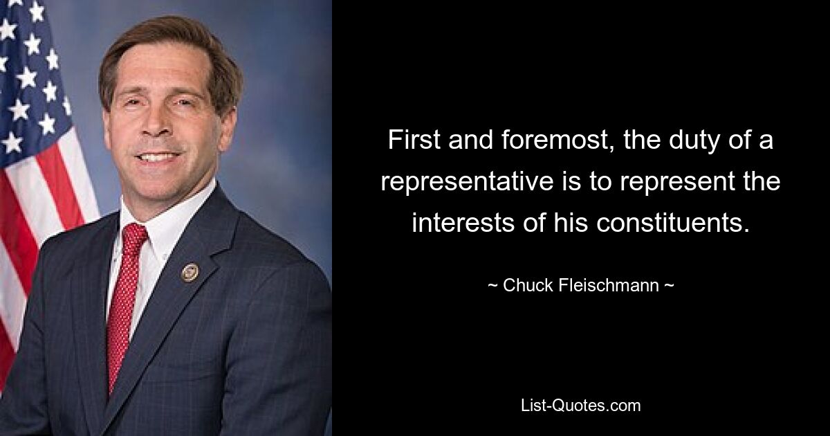 First and foremost, the duty of a representative is to represent the interests of his constituents. — © Chuck Fleischmann