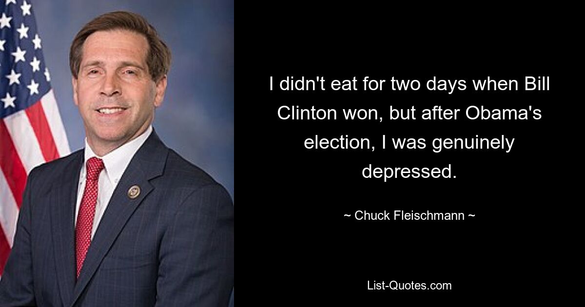 I didn't eat for two days when Bill Clinton won, but after Obama's election, I was genuinely depressed. — © Chuck Fleischmann