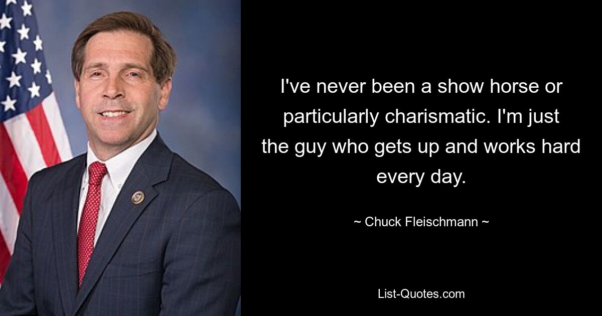 I've never been a show horse or particularly charismatic. I'm just the guy who gets up and works hard every day. — © Chuck Fleischmann