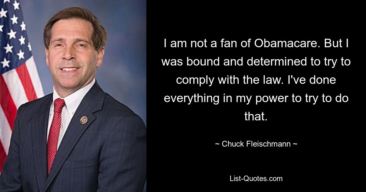 I am not a fan of Obamacare. But I was bound and determined to try to comply with the law. I've done everything in my power to try to do that. — © Chuck Fleischmann