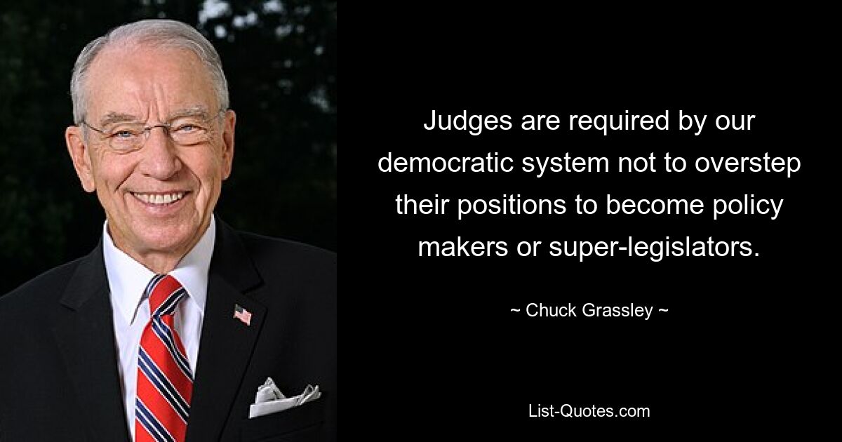 Unser demokratisches System verlangt von Richtern, dass sie ihre Position nicht überschreiten, um zu politischen Entscheidungsträgern oder Supergesetzgebern zu werden. — © Chuck Grassley