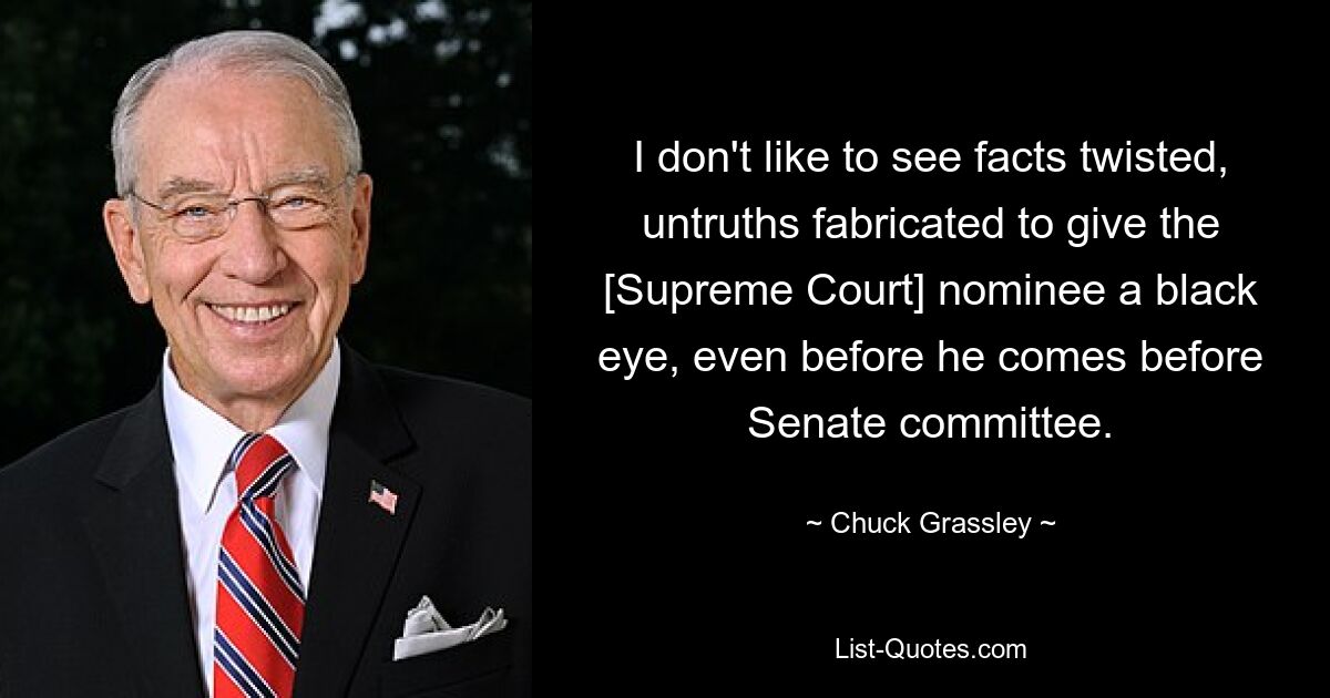 I don't like to see facts twisted, untruths fabricated to give the [Supreme Court] nominee a black eye, even before he comes before Senate committee. — © Chuck Grassley