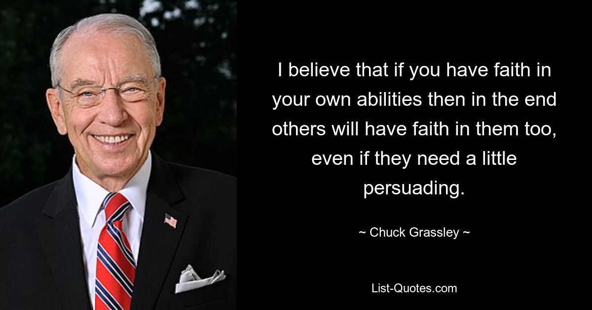 I believe that if you have faith in your own abilities then in the end others will have faith in them too, even if they need a little persuading. — © Chuck Grassley