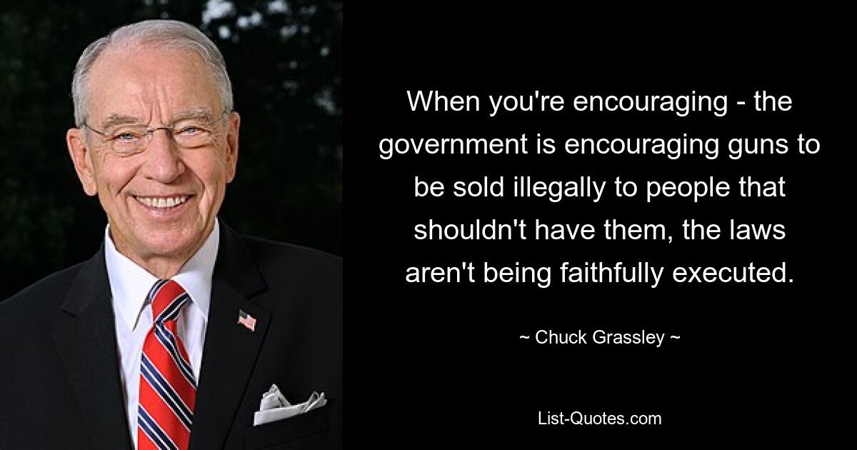 When you're encouraging - the government is encouraging guns to be sold illegally to people that shouldn't have them, the laws aren't being faithfully executed. — © Chuck Grassley