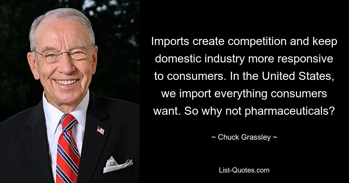 Imports create competition and keep domestic industry more responsive to consumers. In the United States, we import everything consumers want. So why not pharmaceuticals? — © Chuck Grassley