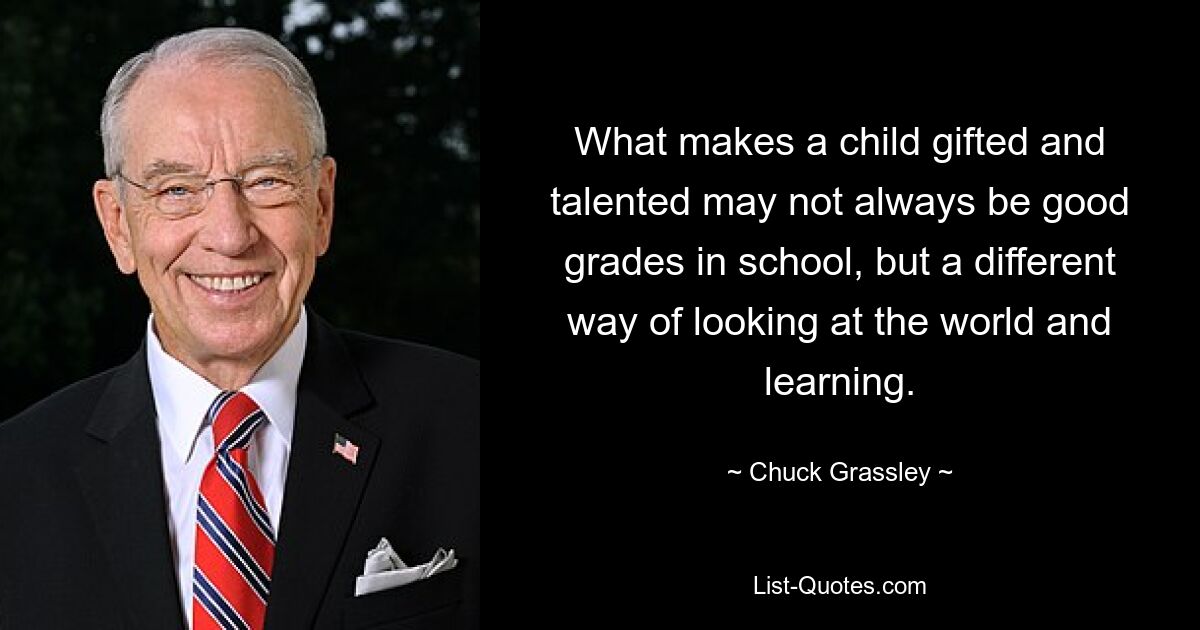 What makes a child gifted and talented may not always be good grades in school, but a different way of looking at the world and learning. — © Chuck Grassley