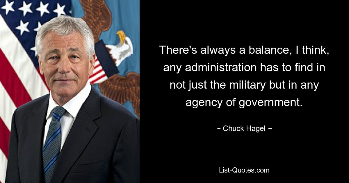 There's always a balance, I think, any administration has to find in not just the military but in any agency of government. — © Chuck Hagel