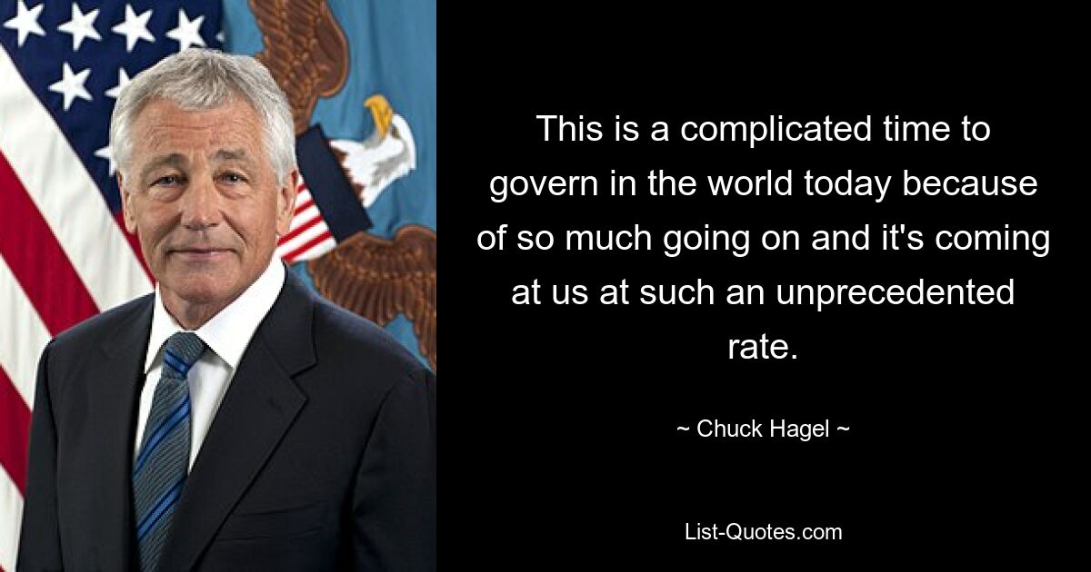 This is a complicated time to govern in the world today because of so much going on and it's coming at us at such an unprecedented rate. — © Chuck Hagel