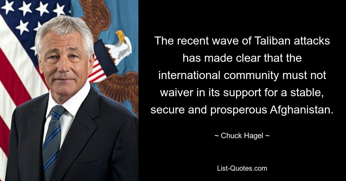 The recent wave of Taliban attacks has made clear that the international community must not waiver in its support for a stable, secure and prosperous Afghanistan. — © Chuck Hagel