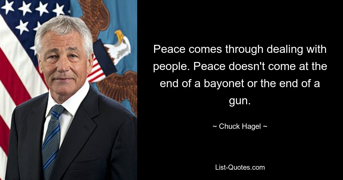 Peace comes through dealing with people. Peace doesn't come at the end of a bayonet or the end of a gun. — © Chuck Hagel