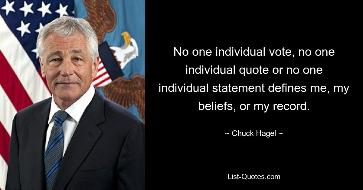 No one individual vote, no one individual quote or no one individual statement defines me, my beliefs, or my record. — © Chuck Hagel