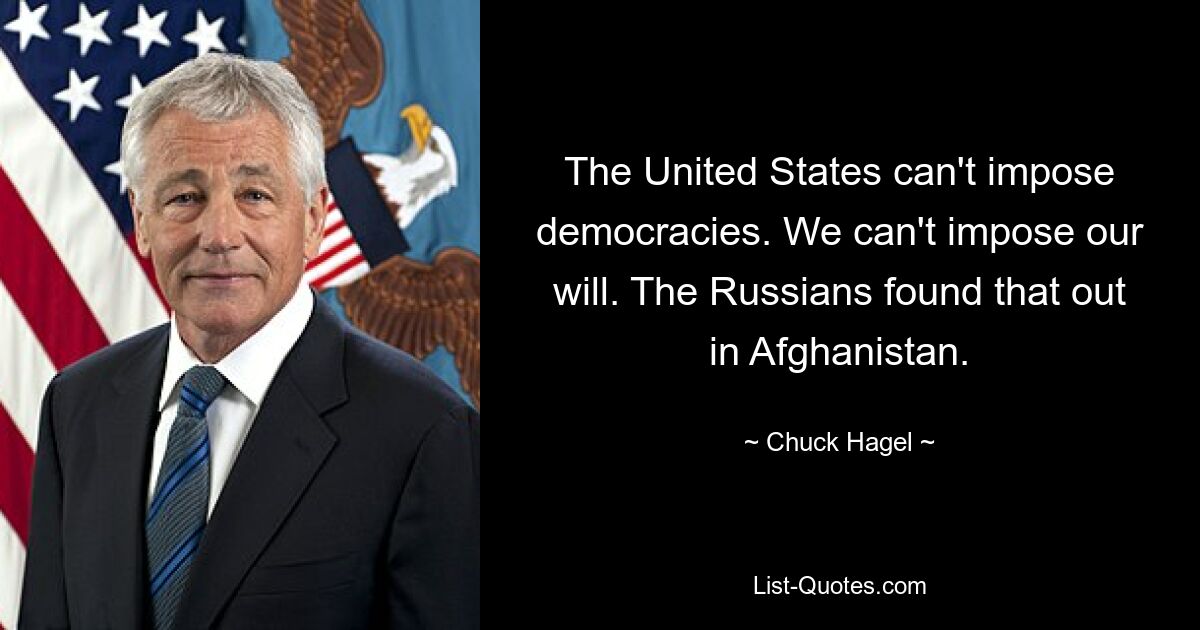 The United States can't impose democracies. We can't impose our will. The Russians found that out in Afghanistan. — © Chuck Hagel