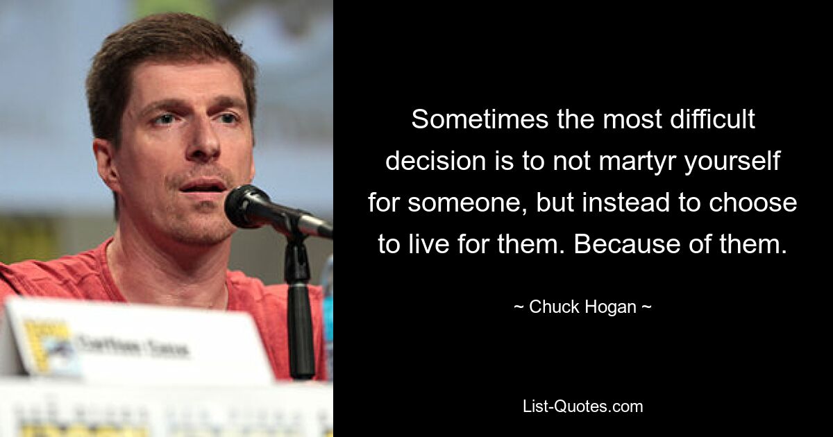 Sometimes the most difficult decision is to not martyr yourself for someone, but instead to choose to live for them. Because of them. — © Chuck Hogan