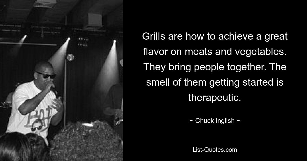 Grills are how to achieve a great flavor on meats and vegetables. They bring people together. The smell of them getting started is therapeutic. — © Chuck Inglish