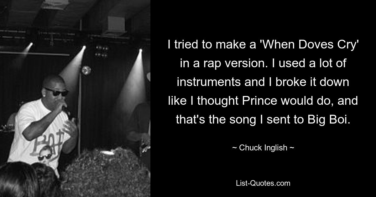 I tried to make a 'When Doves Cry' in a rap version. I used a lot of instruments and I broke it down like I thought Prince would do, and that's the song I sent to Big Boi. — © Chuck Inglish