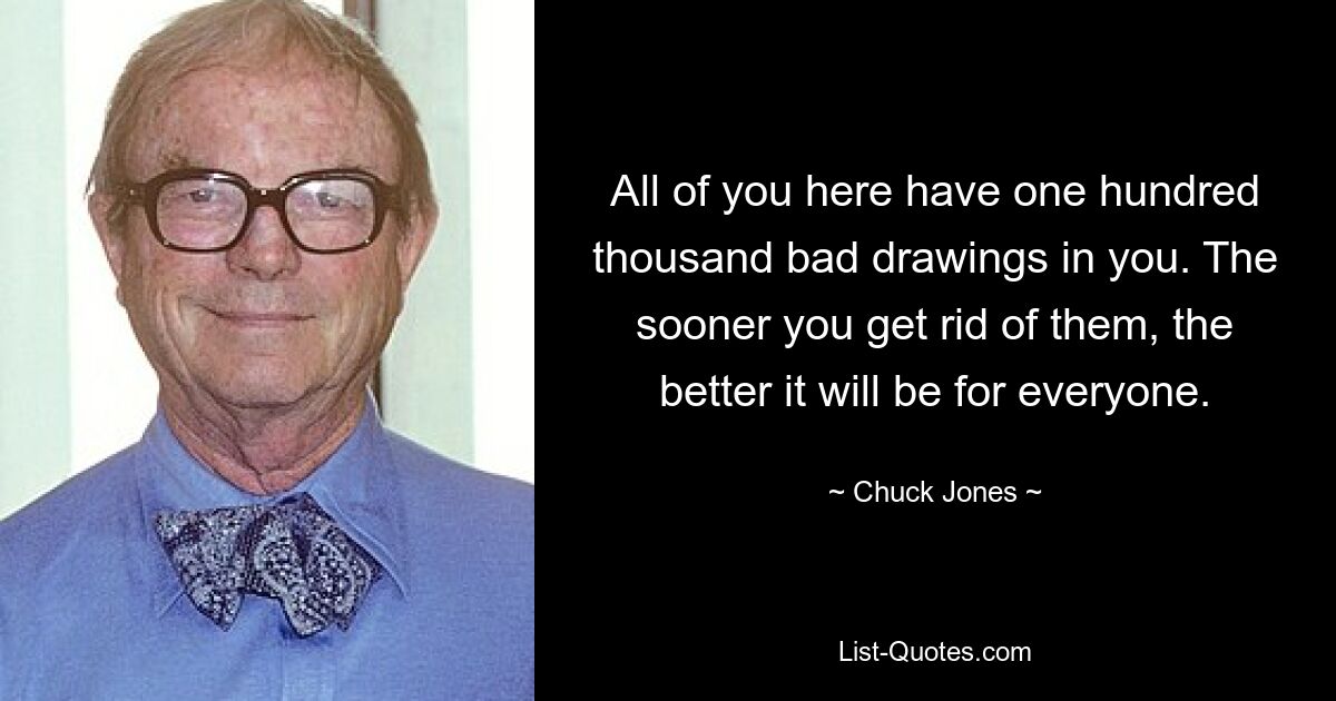 All of you here have one hundred thousand bad drawings in you. The sooner you get rid of them, the better it will be for everyone. — © Chuck Jones