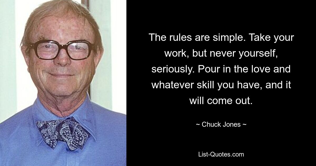 The rules are simple. Take your work, but never yourself, seriously. Pour in the love and whatever skill you have, and it will come out. — © Chuck Jones