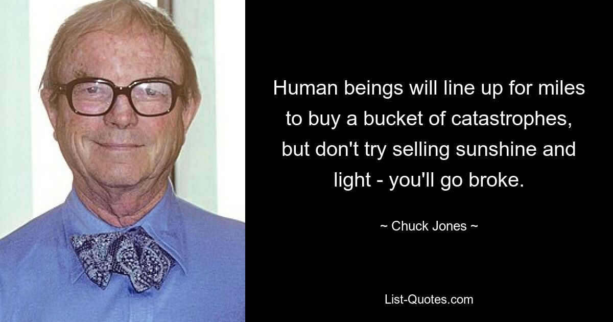 Human beings will line up for miles to buy a bucket of catastrophes, but don't try selling sunshine and light - you'll go broke. — © Chuck Jones