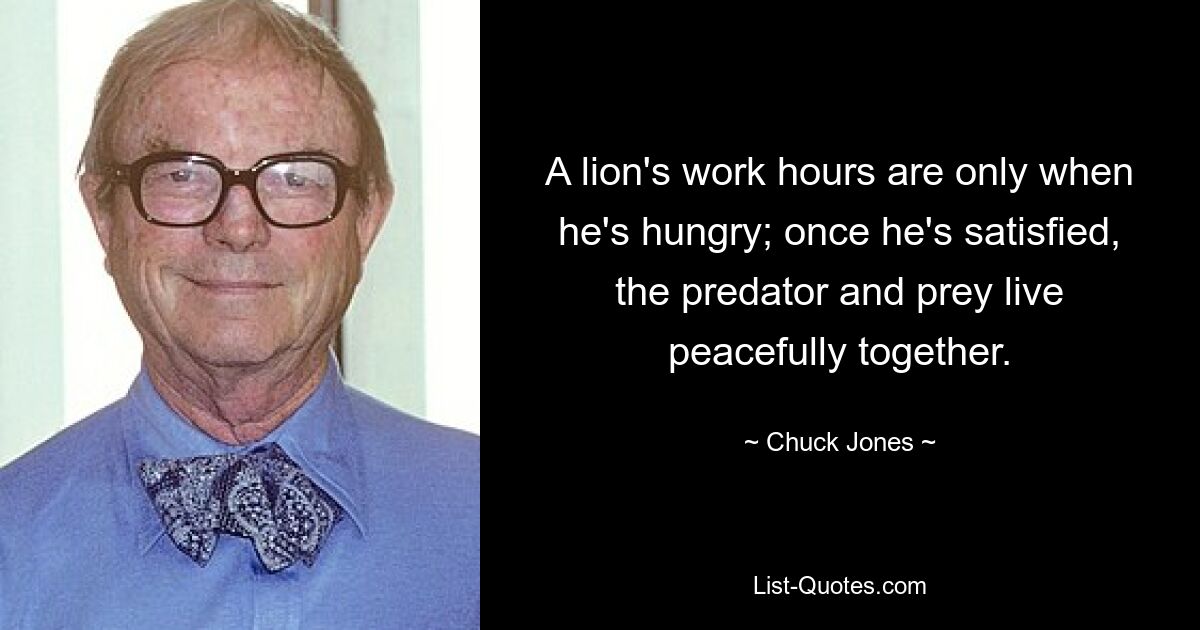 A lion's work hours are only when he's hungry; once he's satisfied, the predator and prey live peacefully together. — © Chuck Jones