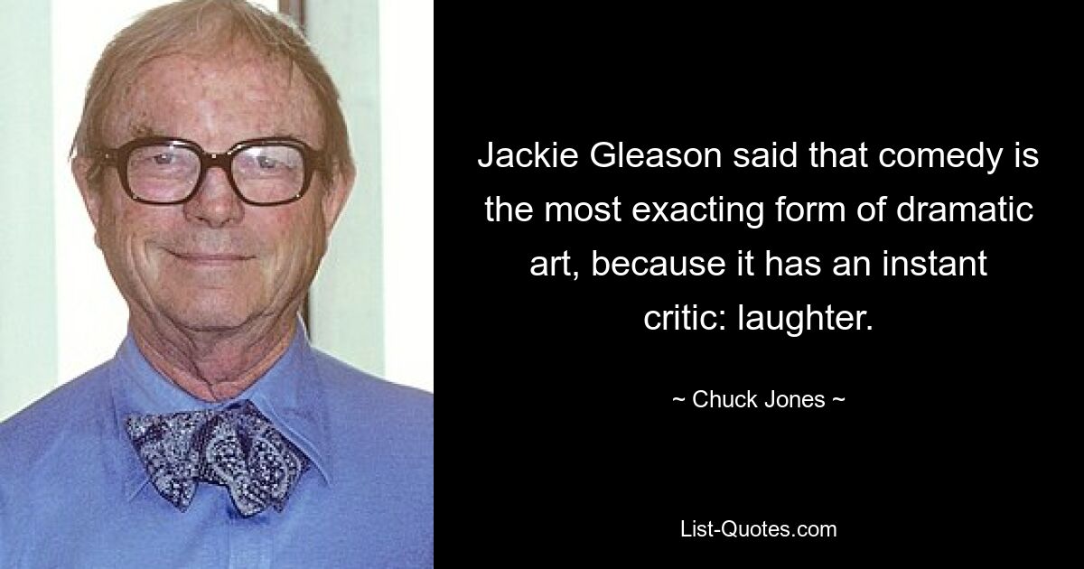 Jackie Gleason said that comedy is the most exacting form of dramatic art, because it has an instant critic: laughter. — © Chuck Jones