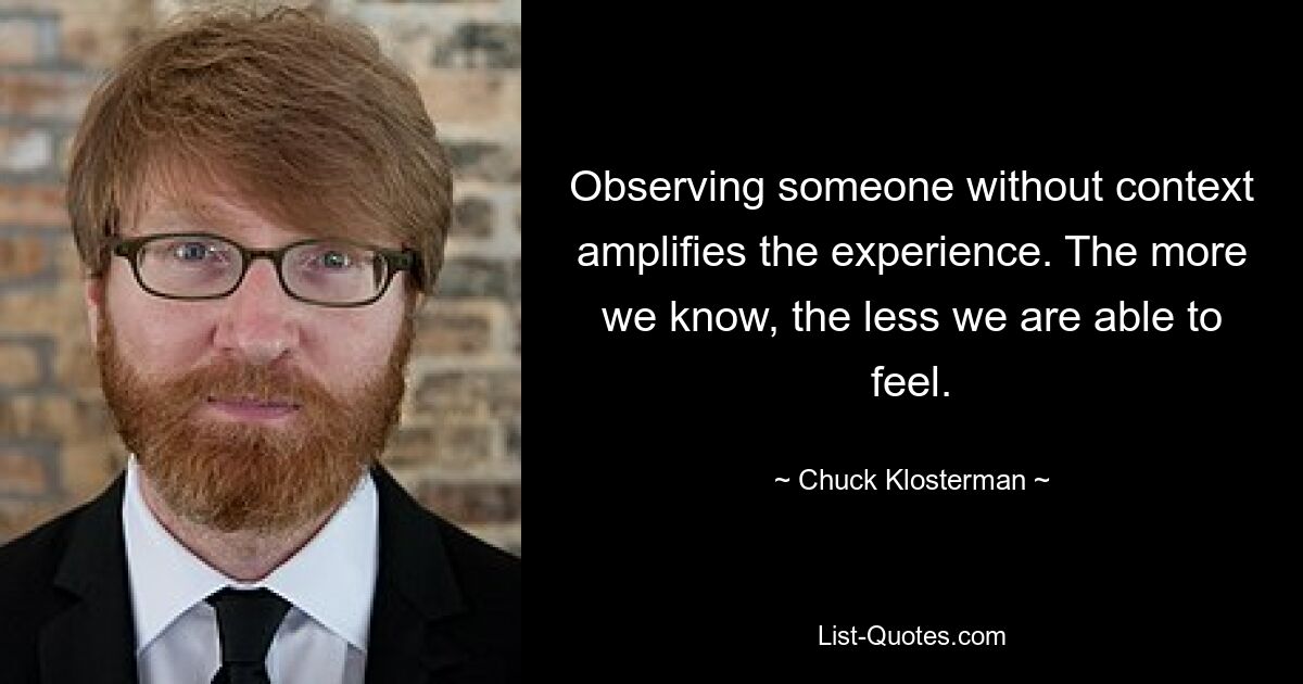 Observing someone without context amplifies the experience. The more we know, the less we are able to feel. — © Chuck Klosterman