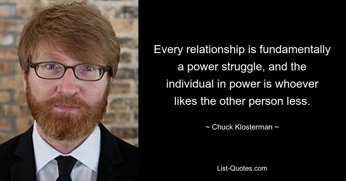 Every relationship is fundamentally a power struggle, and the individual in power is whoever likes the other person less. — © Chuck Klosterman