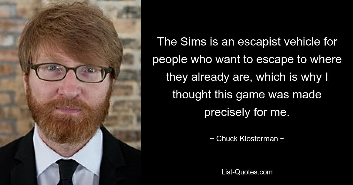 The Sims is an escapist vehicle for people who want to escape to where they already are, which is why I thought this game was made precisely for me. — © Chuck Klosterman