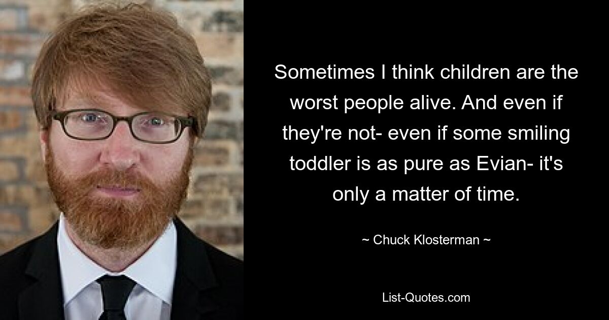 Sometimes I think children are the worst people alive. And even if they're not- even if some smiling toddler is as pure as Evian- it's only a matter of time. — © Chuck Klosterman