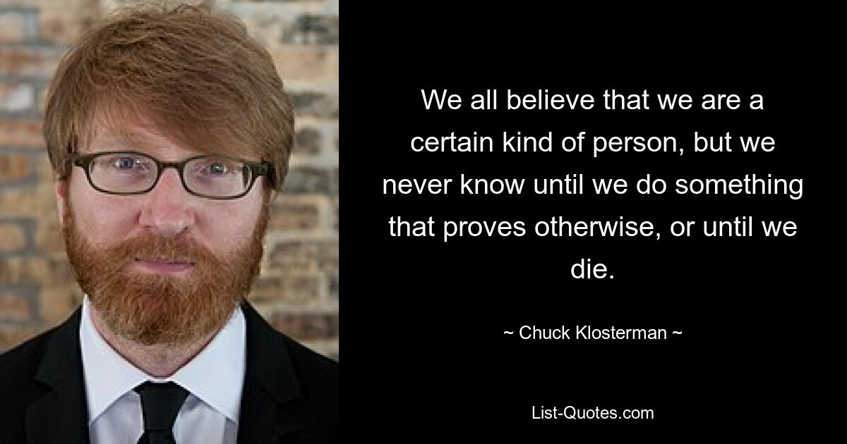 We all believe that we are a certain kind of person, but we never know until we do something that proves otherwise, or until we die. — © Chuck Klosterman