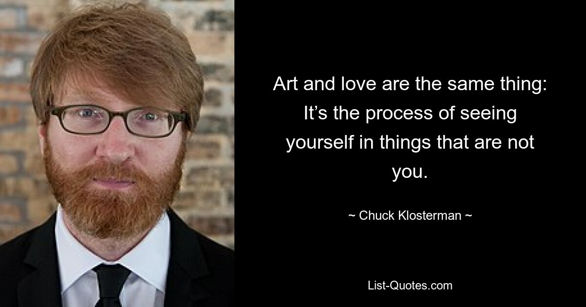 Art and love are the same thing: It’s the process of seeing yourself in things that are not you. — © Chuck Klosterman