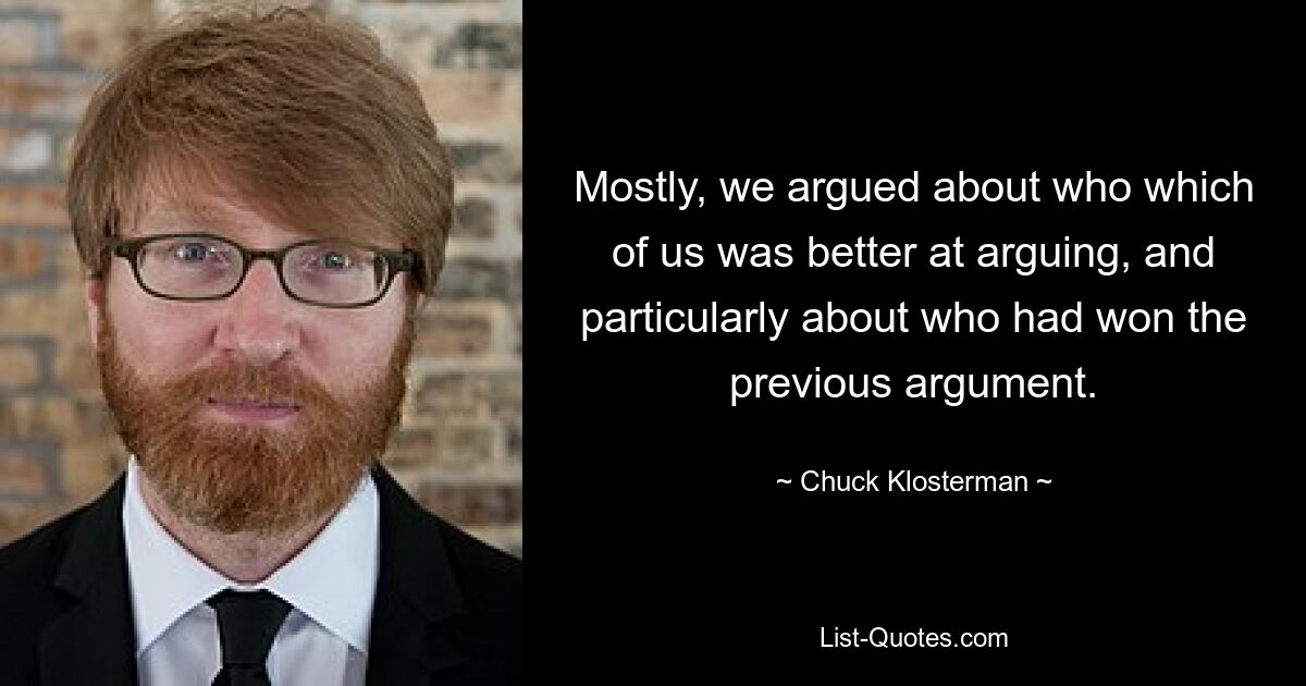 Mostly, we argued about who which of us was better at arguing, and particularly about who had won the previous argument. — © Chuck Klosterman