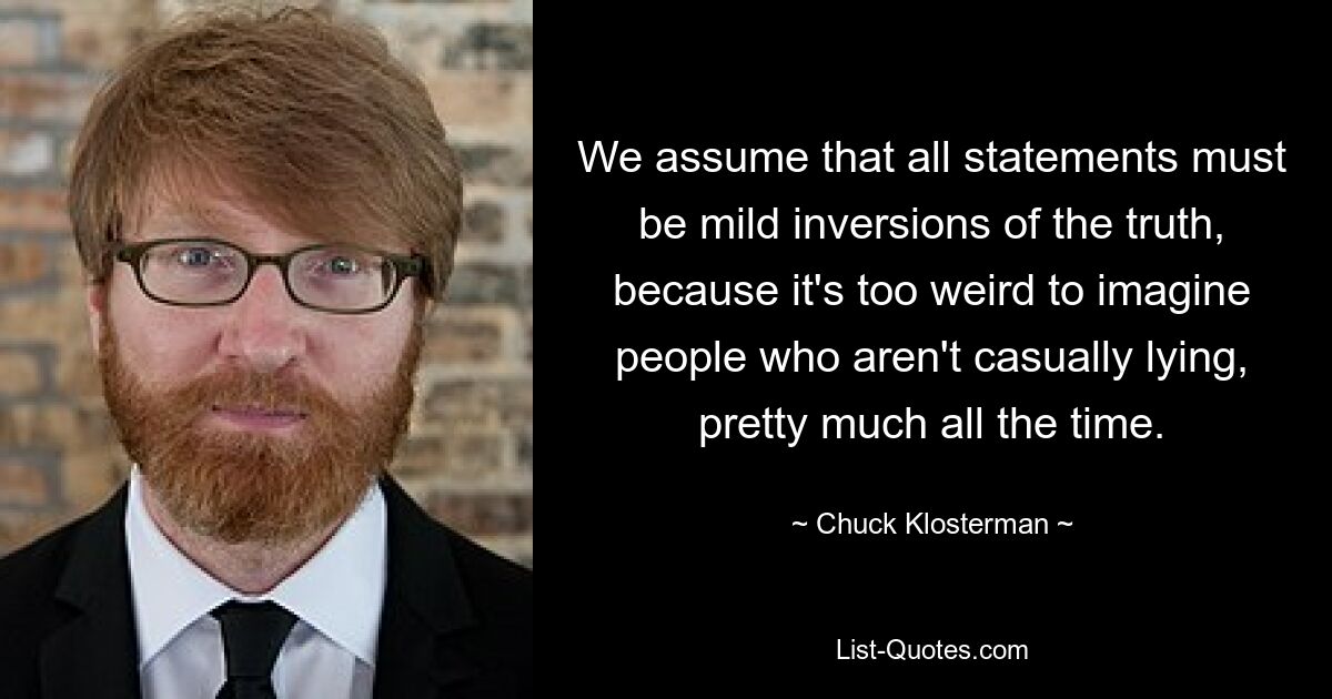 We assume that all statements must be mild inversions of the truth, because it's too weird to imagine people who aren't casually lying, pretty much all the time. — © Chuck Klosterman