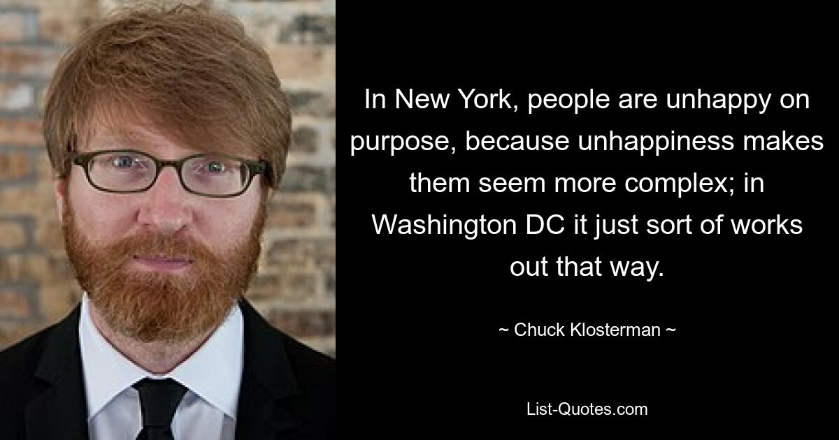 In New York, people are unhappy on purpose, because unhappiness makes them seem more complex; in Washington DC it just sort of works out that way. — © Chuck Klosterman