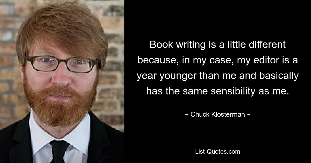 Book writing is a little different because, in my case, my editor is a year younger than me and basically has the same sensibility as me. — © Chuck Klosterman