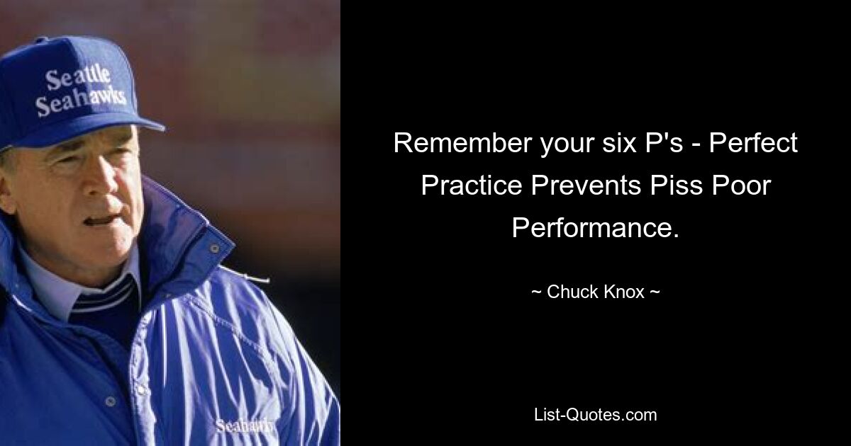 Remember your six P's - Perfect Practice Prevents Piss Poor Performance. — © Chuck Knox