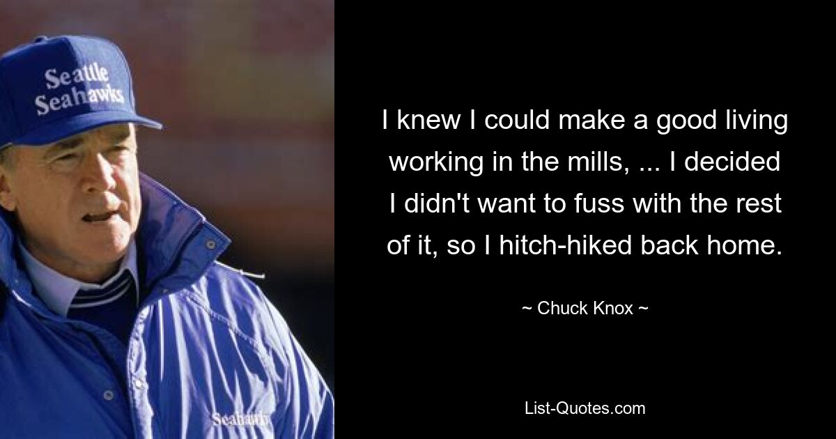 I knew I could make a good living working in the mills, ... I decided I didn't want to fuss with the rest of it, so I hitch-hiked back home. — © Chuck Knox