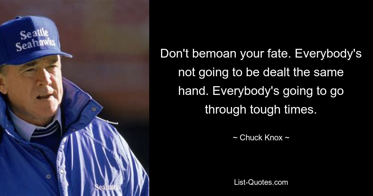 Don't bemoan your fate. Everybody's not going to be dealt the same hand. Everybody's going to go through tough times. — © Chuck Knox