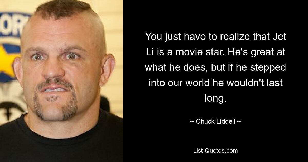 You just have to realize that Jet Li is a movie star. He's great at what he does, but if he stepped into our world he wouldn't last long. — © Chuck Liddell